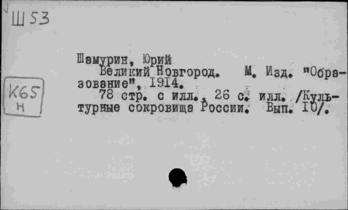 ﻿Ш53
Шэмурин, Юрий
Великий Новгород. М. Изд. "Обра зовэние", 1914. .
78 стр. с илл.. 26 с. илл. /Культурные сокровища России. Вып. 1и/.